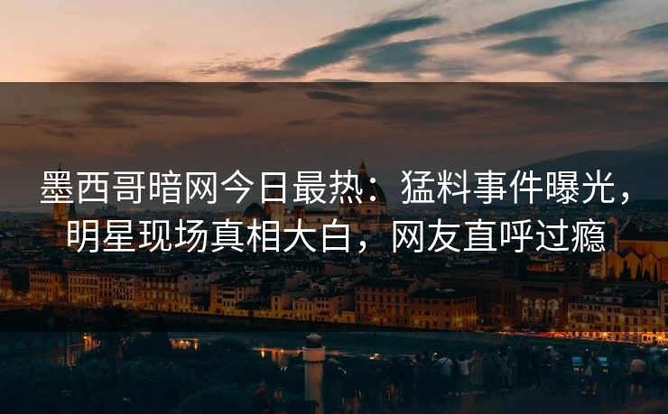 墨西哥暗网今日最热：猛料事件曝光，明星现场真相大白，网友直呼过瘾