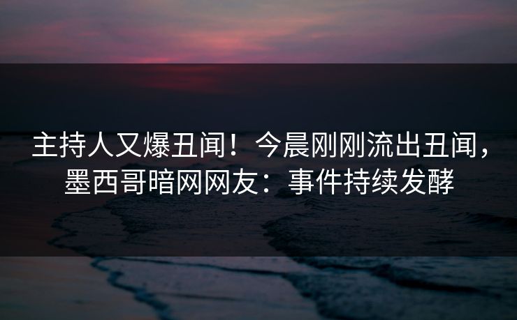 主持人又爆丑闻！今晨刚刚流出丑闻，墨西哥暗网网友：事件持续发酵