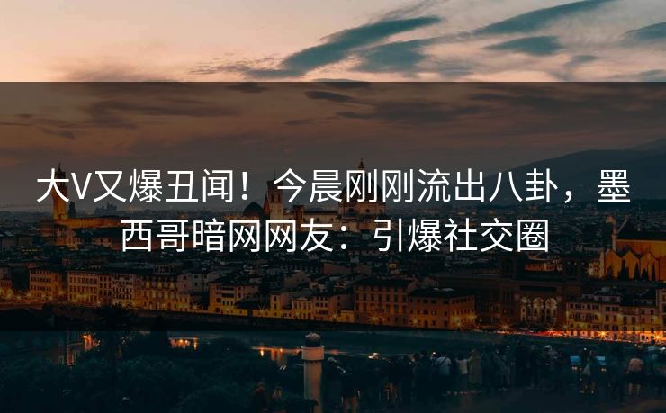 大V又爆丑闻！今晨刚刚流出八卦，墨西哥暗网网友：引爆社交圈
