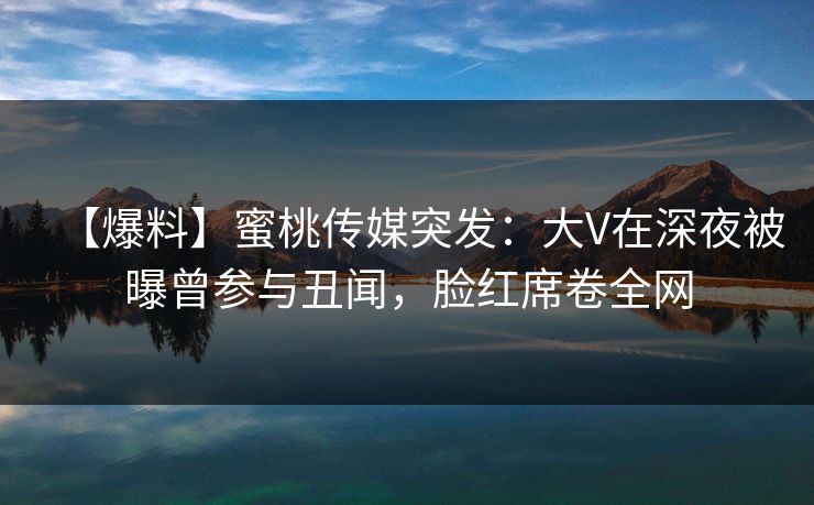 【爆料】蜜桃传媒突发:大V在深夜被曝曾参与丑闻,脸红席卷全网 【爆料】蜜桃传媒突发:大V在深夜被曝曾参与丑闻,脸红席卷全网