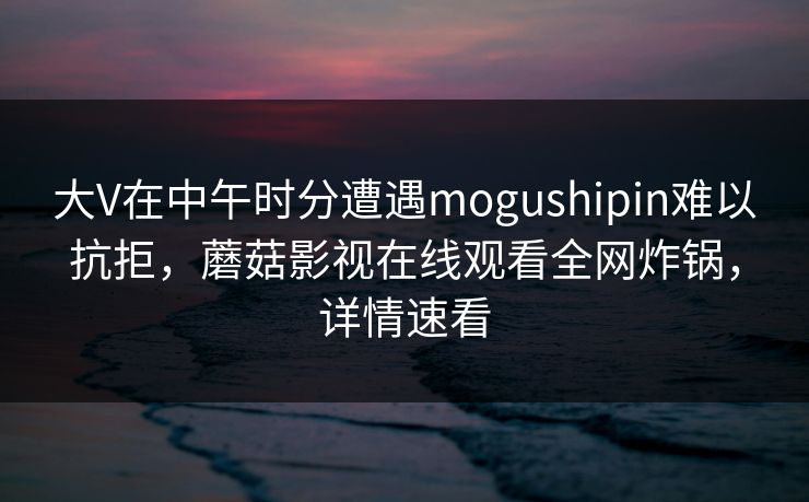 大V在中午时分遭遇mogushipin难以抗拒,蘑菇影视在线观看全网炸锅,详情速看 大V在中午时分遭遇mogushipin难以抗拒,蘑菇影视在线观看全网炸锅,详情速看