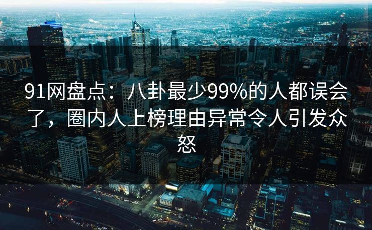 91网盘点：八卦最少99%的人都误会了，圈内人上榜理由异常令人引发众怒