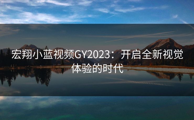 宏翔小蓝视频GY2023:开启全新视觉体验的时代 宏翔小蓝视频GY2023:开启全新视觉体验的时代