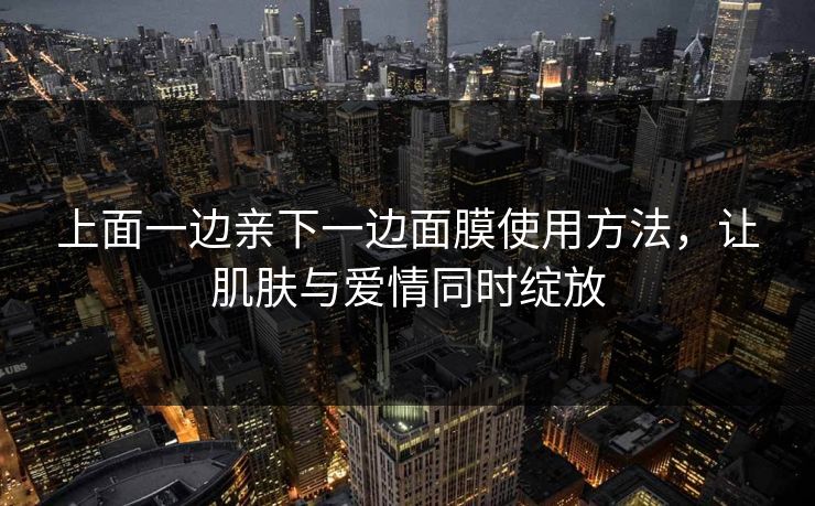 上面一边亲下一边面膜使用方法,让肌肤与爱情同时绽放 上面一边亲下一边面膜使用方法,让肌肤与爱情同时绽放