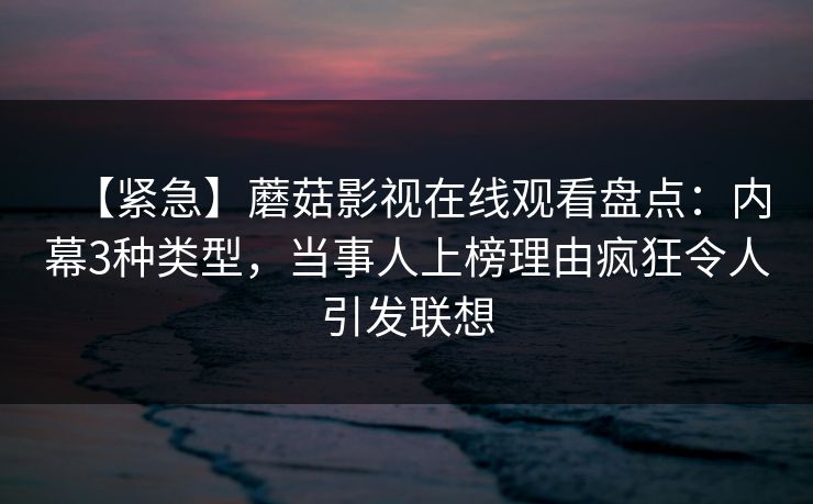 【紧急】蘑菇影视在线观看盘点:内幕3种类型,当事人上榜理由疯狂令人引发联想 【紧急】蘑菇影视在线观看盘点:内幕3种类型,当事人上榜理由疯狂令人引发联想