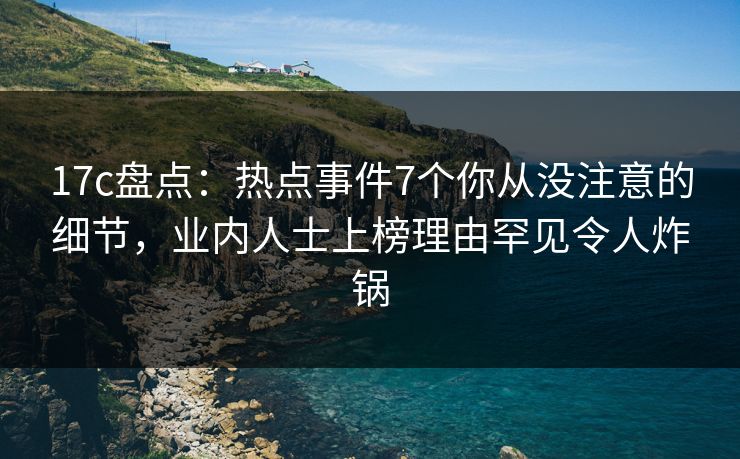 17c盘点：热点事件7个你从没注意的细节，业内人士上榜理由罕见令人炸锅