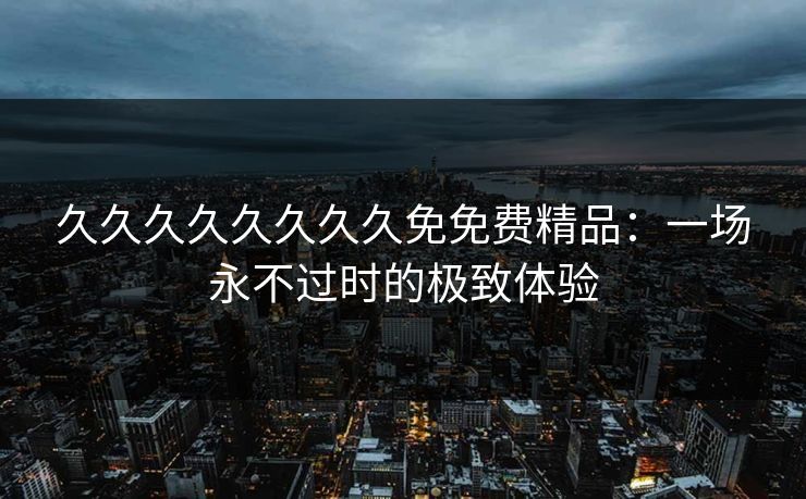 久久久久久久久久免免费精品：一场永不过时的极致体验