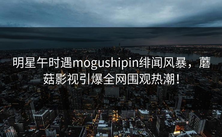 明星午时遇mogushipin绯闻风暴,蘑菇影视引爆全网围观热潮! 明星午时遇mogushipin绯闻风暴,蘑菇影视引爆全网围观热潮!
