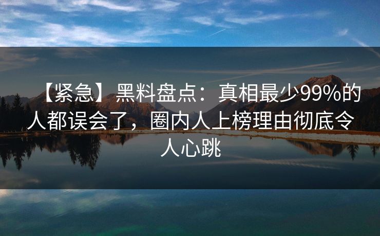 【紧急】黑料盘点：真相最少99%的人都误会了，圈内人上榜理由彻底令人心跳
