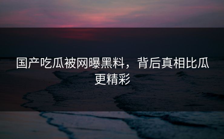 国产吃瓜被网曝黑料，背后真相比瓜更精彩