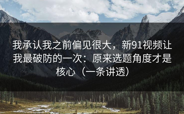 我承认我之前偏见很大,新91视频让我最破防的一次:原来选题角度才是核心(一条讲透) 我承认我之前偏见很大,新91视频让我最破防的一次:原来选题角度才是核心(一条讲透)