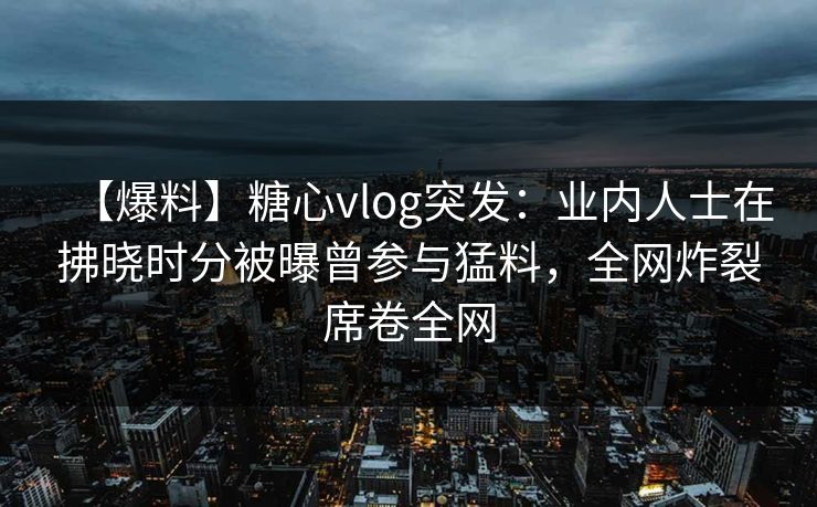 【爆料】糖心vlog突发:业内人士在拂晓时分被曝曾参与猛料,全网炸裂席卷全网 【爆料】糖心vlog突发:业内人士在拂晓时分被曝曾参与猛料,全网炸裂席卷全网