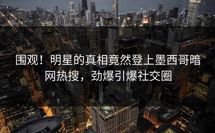 围观！明星的真相竟然登上墨西哥暗网热搜，劲爆引爆社交圈