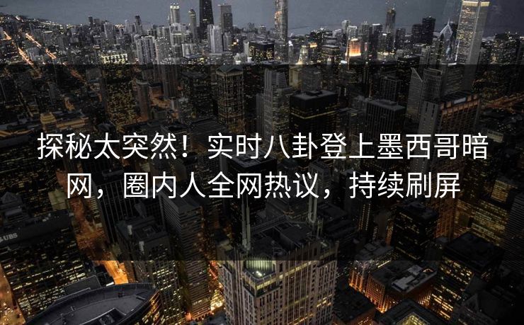 探秘太突然！实时八卦登上墨西哥暗网，圈内人全网热议，持续刷屏
