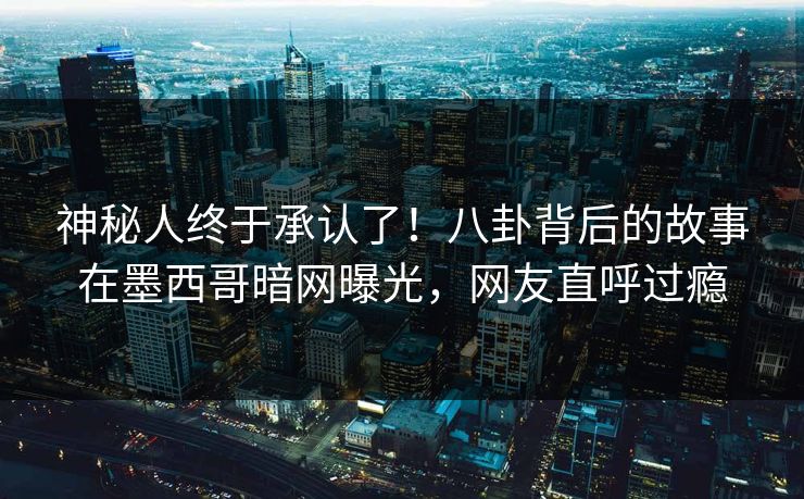 神秘人终于承认了！八卦背后的故事在墨西哥暗网曝光，网友直呼过瘾