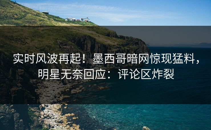 实时风波再起！墨西哥暗网惊现猛料，明星无奈回应：评论区炸裂