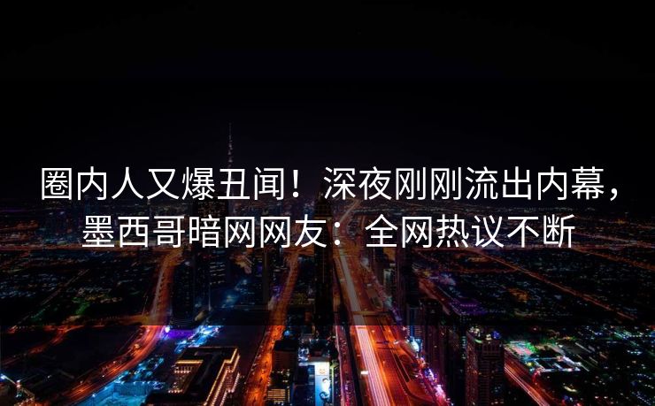 圈内人又爆丑闻！深夜刚刚流出内幕，墨西哥暗网网友：全网热议不断