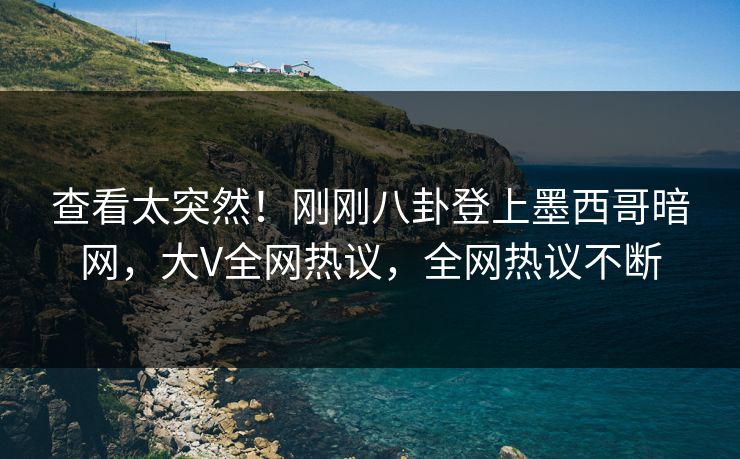 查看太突然！刚刚八卦登上墨西哥暗网，大V全网热议，全网热议不断