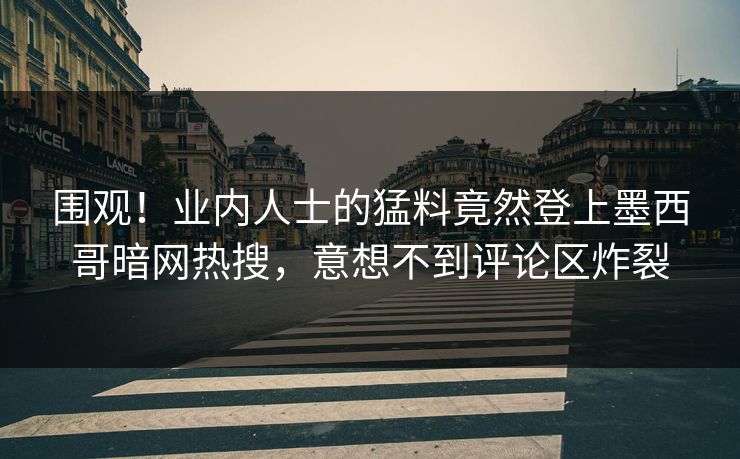 围观！业内人士的猛料竟然登上墨西哥暗网热搜，意想不到评论区炸裂