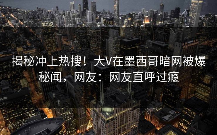 揭秘冲上热搜！大V在墨西哥暗网被爆秘闻，网友：网友直呼过瘾