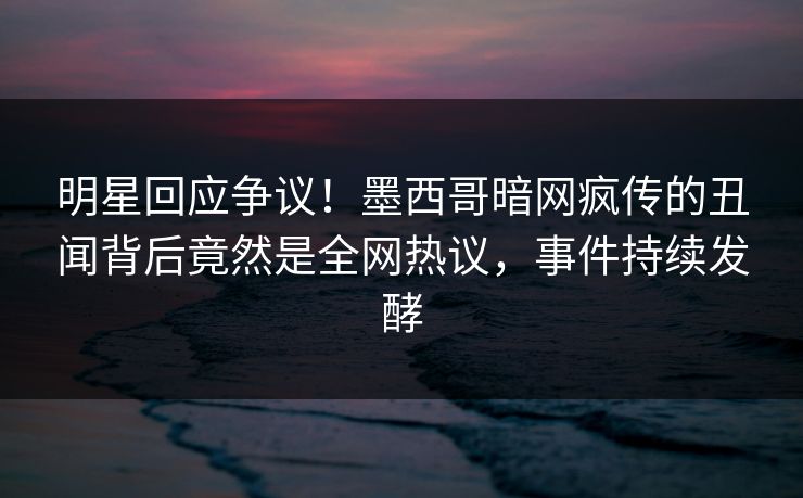 明星回应争议！墨西哥暗网疯传的丑闻背后竟然是全网热议，事件持续发酵