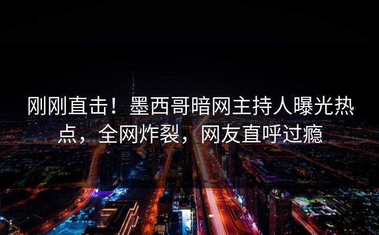 刚刚直击！墨西哥暗网主持人曝光热点，全网炸裂，网友直呼过瘾