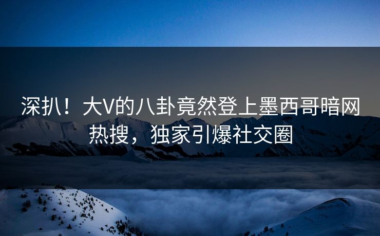 深扒！大V的八卦竟然登上墨西哥暗网热搜，独家引爆社交圈