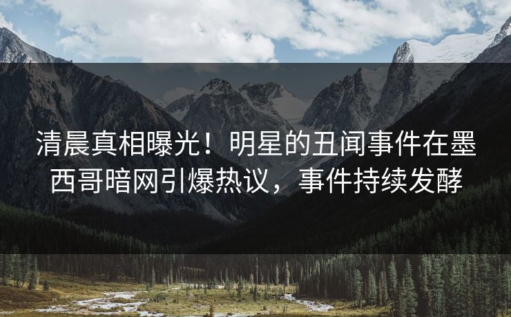 清晨真相曝光！明星的丑闻事件在墨西哥暗网引爆热议，事件持续发酵