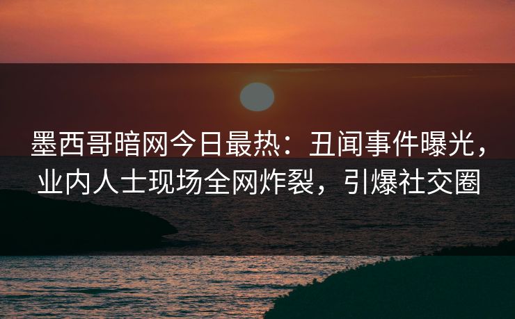 墨西哥暗网今日最热：丑闻事件曝光，业内人士现场全网炸裂，引爆社交圈