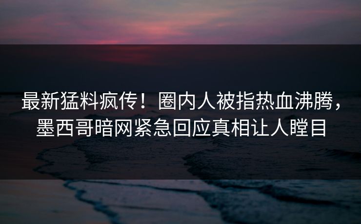 最新猛料疯传！圈内人被指热血沸腾，墨西哥暗网紧急回应真相让人瞠目