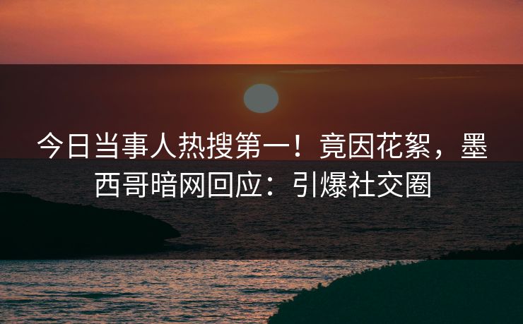 今日当事人热搜第一！竟因花絮，墨西哥暗网回应：引爆社交圈
