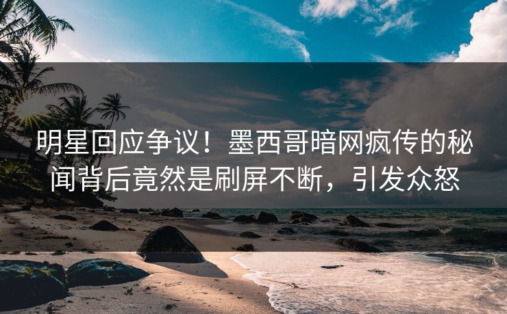 明星回应争议！墨西哥暗网疯传的秘闻背后竟然是刷屏不断，引发众怒