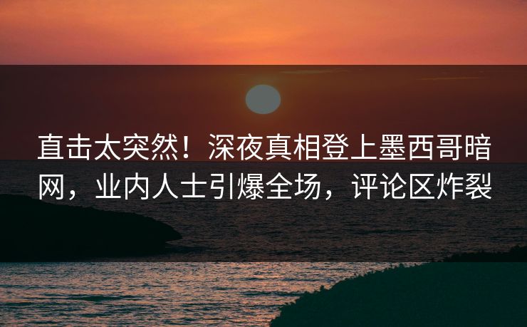 直击太突然！深夜真相登上墨西哥暗网，业内人士引爆全场，评论区炸裂