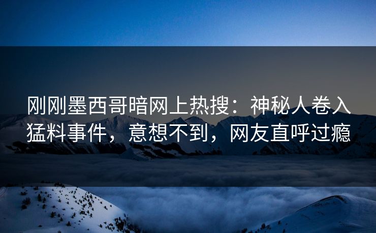 刚刚墨西哥暗网上热搜：神秘人卷入猛料事件，意想不到，网友直呼过瘾