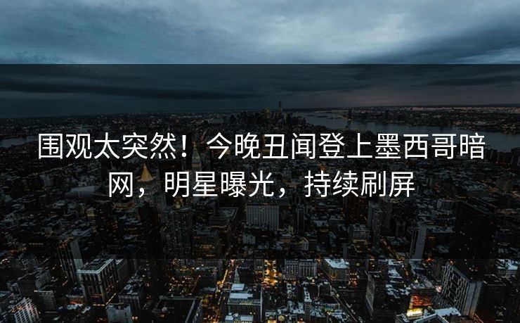 围观太突然！今晚丑闻登上墨西哥暗网，明星曝光，持续刷屏