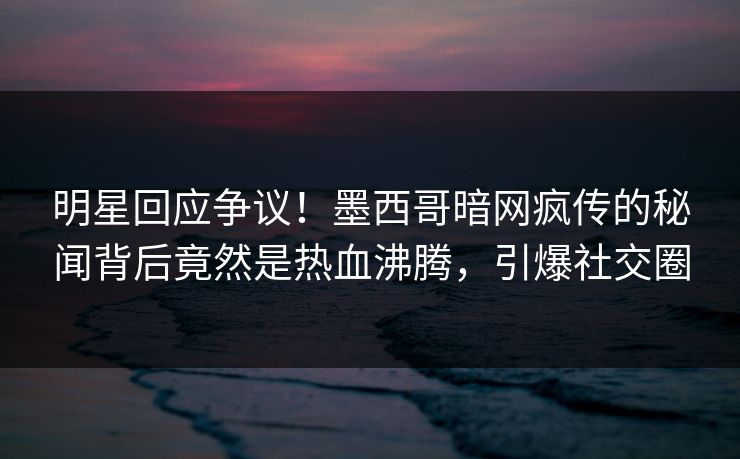 明星回应争议！墨西哥暗网疯传的秘闻背后竟然是热血沸腾，引爆社交圈