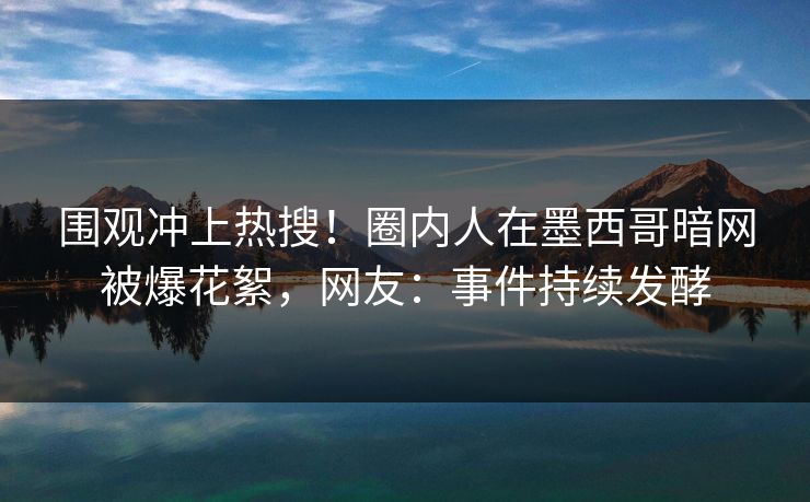 围观冲上热搜！圈内人在墨西哥暗网被爆花絮，网友：事件持续发酵