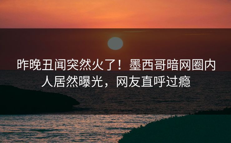 昨晚丑闻突然火了！墨西哥暗网圈内人居然曝光，网友直呼过瘾