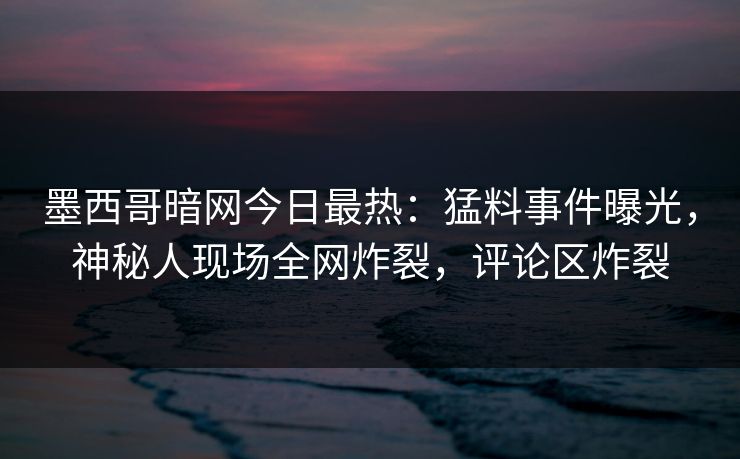 墨西哥暗网今日最热：猛料事件曝光，神秘人现场全网炸裂，评论区炸裂