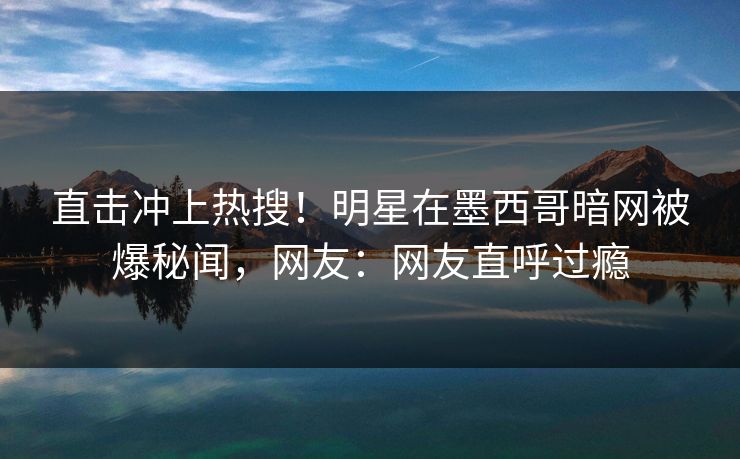 直击冲上热搜！明星在墨西哥暗网被爆秘闻，网友：网友直呼过瘾