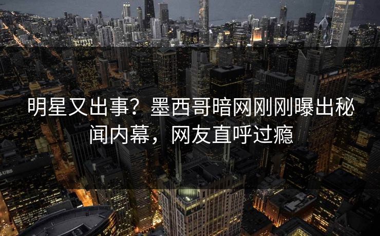 明星又出事？墨西哥暗网刚刚曝出秘闻内幕，网友直呼过瘾