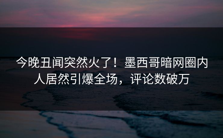 今晚丑闻突然火了！墨西哥暗网圈内人居然引爆全场，评论数破万