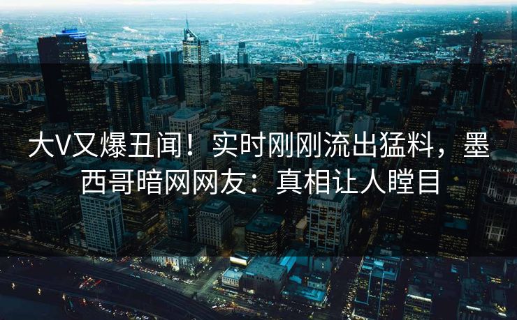 大V又爆丑闻！实时刚刚流出猛料，墨西哥暗网网友：真相让人瞠目