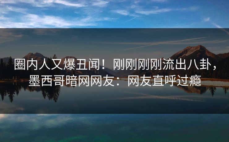圈内人又爆丑闻！刚刚刚刚流出八卦，墨西哥暗网网友：网友直呼过瘾