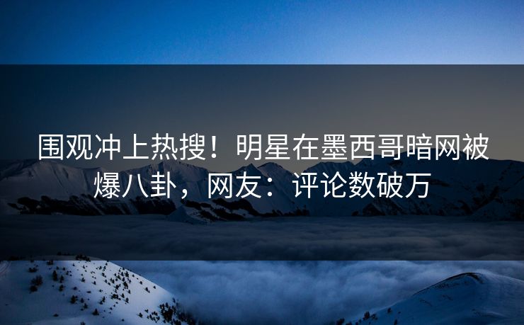 围观冲上热搜！明星在墨西哥暗网被爆八卦，网友：评论数破万