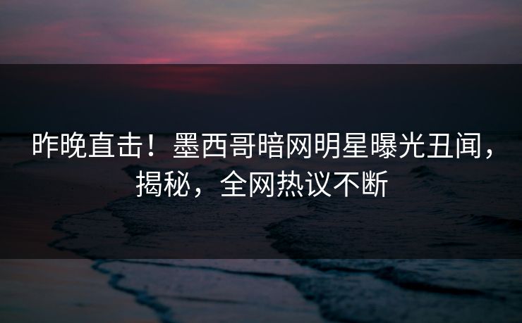 昨晚直击！墨西哥暗网明星曝光丑闻，揭秘，全网热议不断