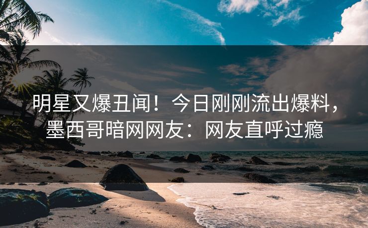 明星又爆丑闻！今日刚刚流出爆料，墨西哥暗网网友：网友直呼过瘾