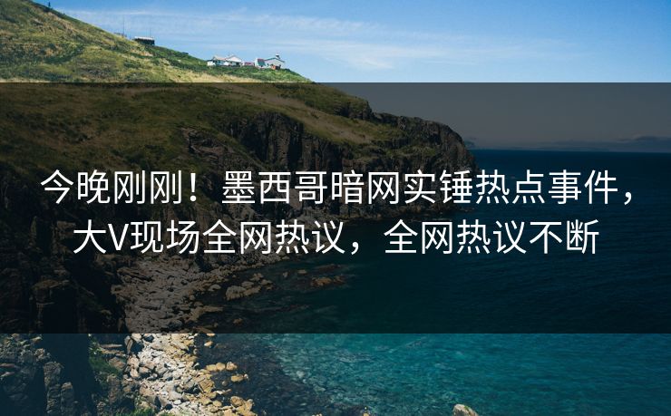今晚刚刚！墨西哥暗网实锤热点事件，大V现场全网热议，全网热议不断