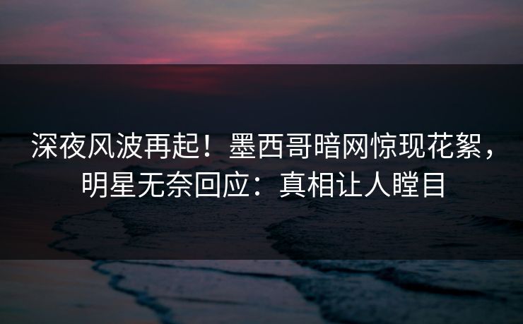 深夜风波再起！墨西哥暗网惊现花絮，明星无奈回应：真相让人瞠目