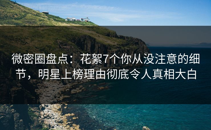 微密圈盘点：花絮7个你从没注意的细节，明星上榜理由彻底令人真相大白